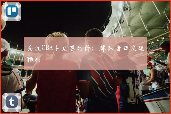 关注CBA季后赛对阵：球队晋级之路预测