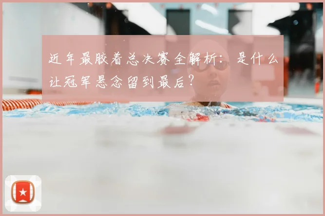 近年最胶着总决赛全解析：是什么让冠军悬念留到最后？