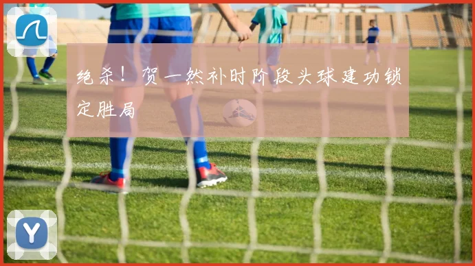 绝杀!贺一然补时阶段头球建功锁定胜局