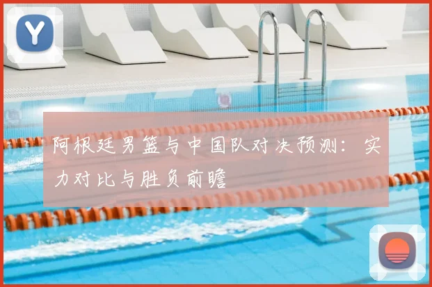 阿根廷男篮与中国队对决预测：实力对比与胜负前瞻