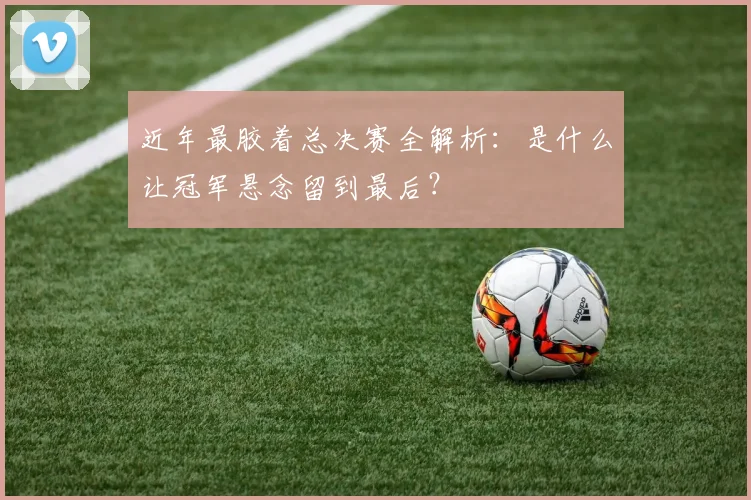 近年最胶着总决赛全解析：是什么让冠军悬念留到最后？