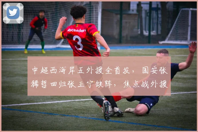 中超西海岸五外援全首发，国安张稀哲回归张玉宁缺阵，焦点战外援对决解析
