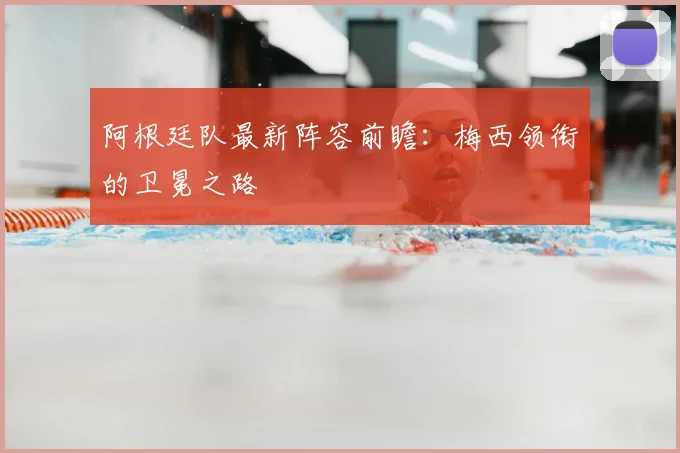 阿根廷队最新阵容前瞻：梅西领衔的卫冕之路