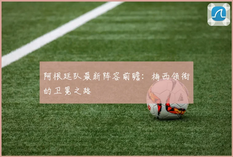 阿根廷队最新阵容前瞻：梅西领衔的卫冕之路