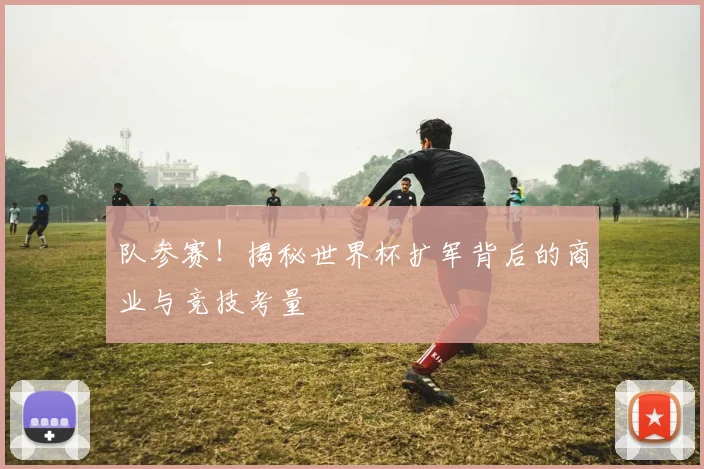 队参赛！揭秘世界杯扩军背后的商业与竞技考量