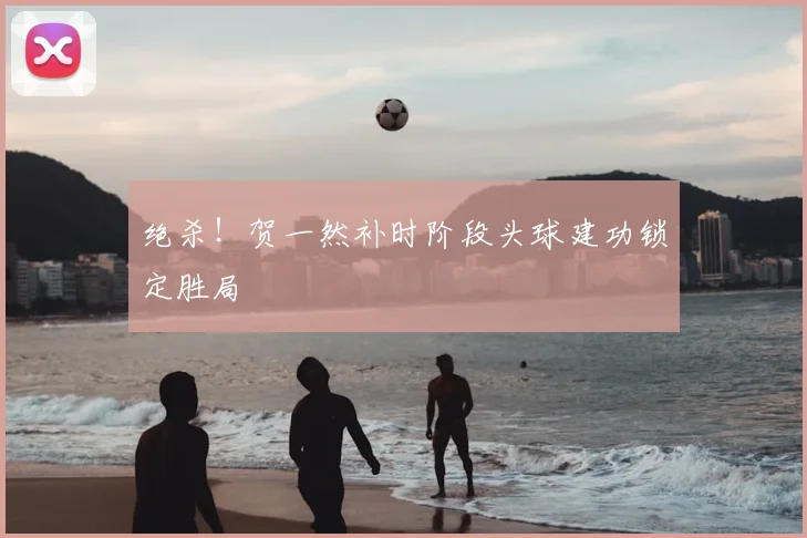 绝杀!贺一然补时阶段头球建功锁定胜局