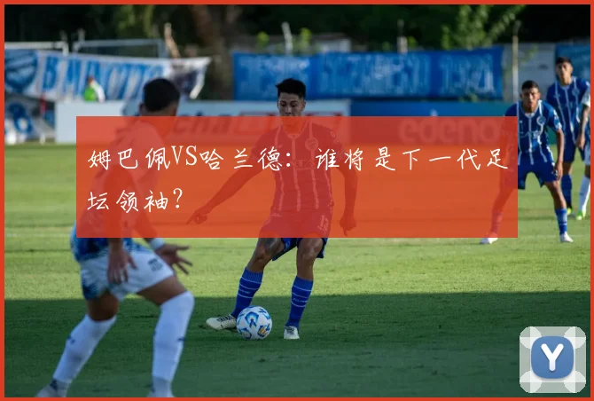 姆巴佩VS哈兰德：谁将是下一代足坛领袖？