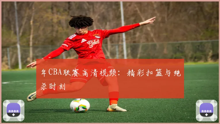 年CBA联赛高清视频：精彩扣篮与绝杀时刻