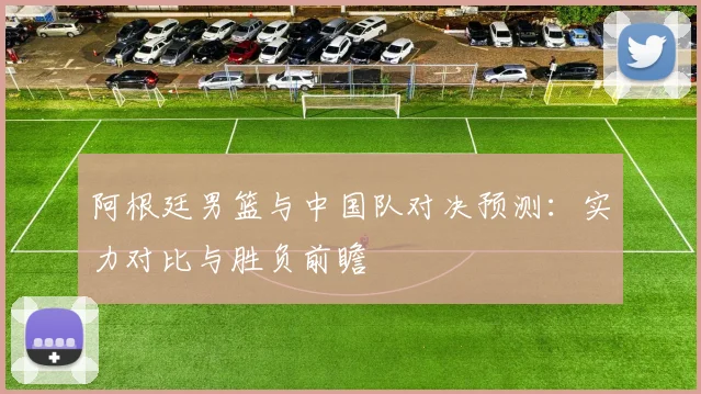 阿根廷男篮与中国队对决预测：实力对比与胜负前瞻